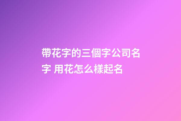 帶花字的三個字公司名字 用花怎么樣起名
